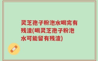 灵芝孢子粉泡水喝完有残渣(喝灵芝孢子粉泡水可能留有残渣)