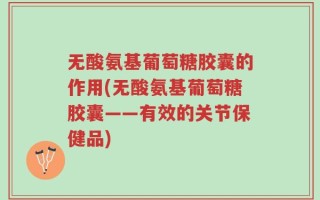 无酸氨基葡萄糖胶囊的作用(无酸氨基葡萄糖胶囊——有效的关节保健品)