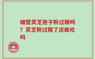 破壁灵芝孢子粉过期吗？灵芝粉过期了还能吃吗