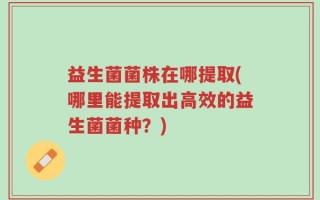 益生菌菌株在哪提取(哪里能提取出高效的益生菌菌种？)
