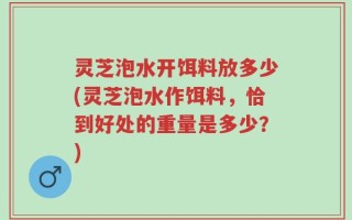 灵芝泡水开饵料放多少(灵芝泡水作饵料，恰到好处的重量是多少？)