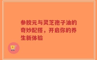 参胶元与灵芝孢子油的奇妙配搭，开启你的养生新体验