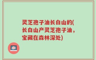 灵芝孢子油长白山的(长白山产灵芝孢子油，宝藏在森林深处)