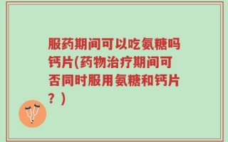 服药期间可以吃氨糖吗钙片(药物治疗期间可否同时服用氨糖和钙片？)