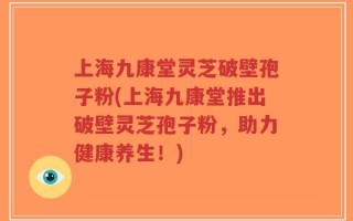上海九康堂灵芝破壁孢子粉(上海九康堂推出破壁灵芝孢子粉，助力健康养生！)