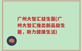 广州大智汇益生菌(广州大智汇推出新品益生菌，助力健康生活)