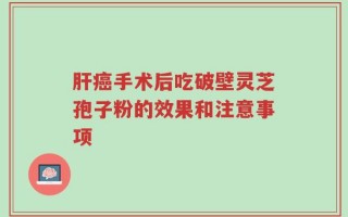 肝癌手术后吃破壁灵芝孢子粉的效果和注意事项