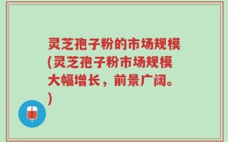灵芝孢子粉的市场规模(灵芝孢子粉市场规模大幅增长，前景广阔。)