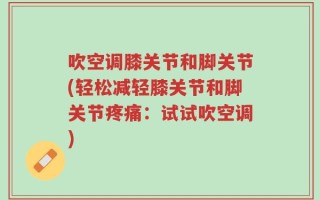 吹空调膝关节和脚关节(轻松减轻膝关节和脚关节疼痛：试试吹空调)