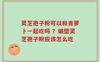 灵芝孢子粉可以和青萝卜一起吃吗 ？破壁灵芝孢子粉应该怎么吃