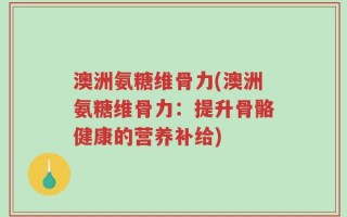 澳洲氨糖维骨力(澳洲氨糖维骨力：提升骨骼健康的营养补给)