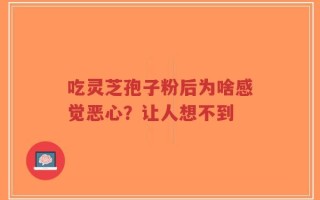 吃灵芝孢子粉后为啥感觉恶心？让人想不到