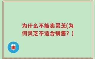 为什么不能卖灵芝(为何灵芝不适合销售？)