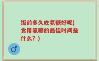 饭前多久吃氨糖好呢(食用氨糖的最佳时间是什么？)