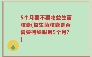 5个月要不要吃益生菌胶囊(益生菌胶囊是否需要持续服用5个月？)