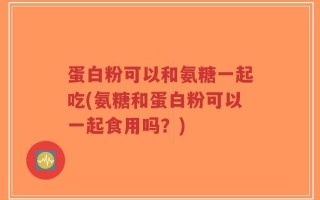 蛋白粉可以和氨糖一起吃(氨糖和蛋白粉可以一起食用吗？)