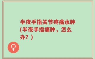 半夜手指关节疼痛水肿(半夜手指痛肿，怎么办？)