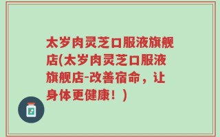 太岁肉灵芝口服液旗舰店(太岁肉灵芝口服液旗舰店-改善宿命，让身体更健康！)