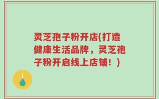 灵芝孢子粉开店(打造健康生活品牌，灵芝孢子粉开启线上店铺！)