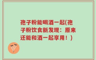 孢子粉能喝酒一起(孢子粉饮食新发现：原来还能和酒一起享用！)