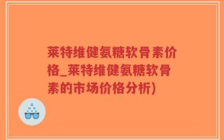 莱特维健氨糖软骨素价格_莱特维健氨糖软骨素的市场价格分析)