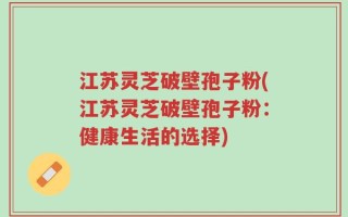 江苏灵芝破壁孢子粉(江苏灵芝破壁孢子粉：健康生活的选择)