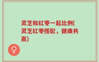 灵芝和红枣一起比例(灵芝红枣搭配，健康共赢)