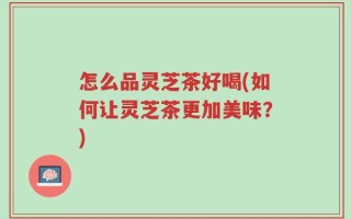 怎么品灵芝茶好喝(如何让灵芝茶更加美味？)