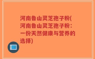 河南鲁山灵芝孢子粉(河南鲁山灵芝孢子粉：一份天然健康与营养的选择)