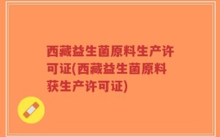 西藏益生菌原料生产许可证(西藏益生菌原料获生产许可证)