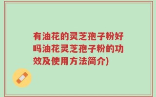 有油花的灵芝孢子粉好吗油花灵芝孢子粉的功效及使用方法简介)
