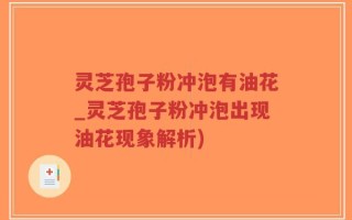 灵芝孢子粉冲泡有油花_灵芝孢子粉冲泡出现油花现象解析)