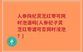 人参拘杞灵芝红枣可同时泡酒吗(人参杞子灵芝红枣酒可否同时浸泡？)