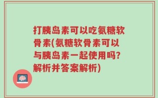 打胰岛素可以吃氨糖软骨素(氨糖软骨素可以与胰岛素一起使用吗？解析并答案解析)