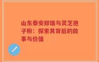 山东泰安郑瑞与灵芝孢子粉：探索其背后的故事与价值