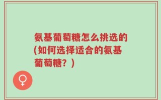 氨基葡萄糖怎么挑选的(如何选择适合的氨基葡萄糖？)