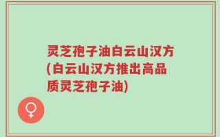 灵芝孢子油白云山汉方(白云山汉方推出高品质灵芝孢子油)