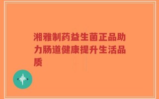 湘雅制药益生菌正品助力肠道健康提升生活品质
