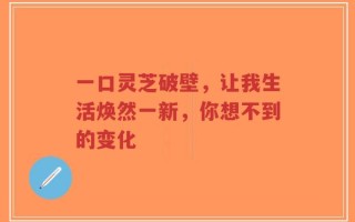 一口灵芝破壁，让我生活焕然一新，你想不到的变化