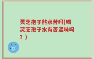灵芝孢子熬水苦吗(喝灵芝孢子水有苦涩味吗？)
