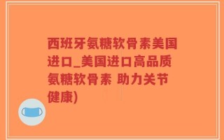 西班牙氨糖软骨素美国进口_美国进口高品质氨糖软骨素 助力关节健康)