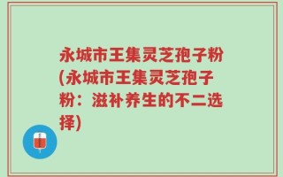 永城市王集灵芝孢子粉(永城市王集灵芝孢子粉：滋补养生的不二选择)
