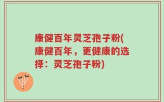 康健百年灵芝孢子粉(康健百年，更健康的选择：灵芝孢子粉)