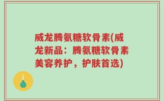 威龙腾氨糖软骨素(威龙新品：腾氨糖软骨素美容养护，护肤首选)