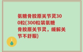 氨糖骨胶原关节灵300粒(300粒装氨糖骨胶原关节灵，缓解关节不舒服)