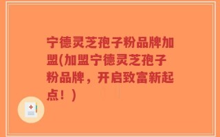 宁德灵芝孢子粉品牌加盟(加盟宁德灵芝孢子粉品牌，开启致富新起点！)
