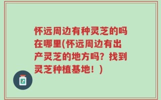 怀远周边有种灵芝的吗在哪里(怀远周边有出产灵芝的地方吗？找到灵芝种植基地！)