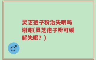 灵芝孢子粉治失眠吗 谢谢(灵芝孢子粉可缓解失眠？)