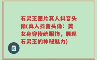 石灵芝图片真人抖音头像(真人抖音头像：美女身穿传统服饰，展现石灵芝的神秘魅力)