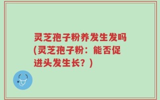 灵芝孢子粉养发生发吗(灵芝孢子粉：能否促进头发生长？)